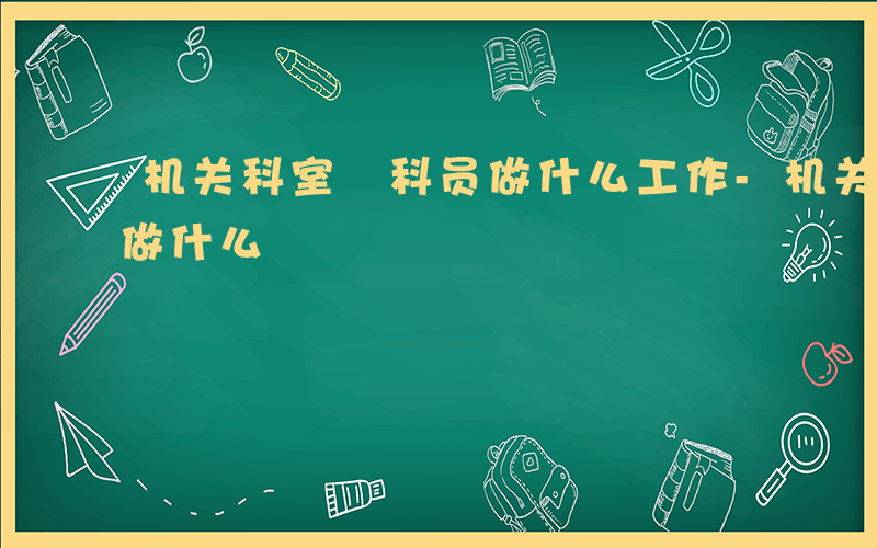 机关科室 科员做什么工作-机关科室 科员做什么